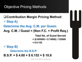 Objective Pricing Methods
 Simple Prime Costs Method:
i. The term Prime Costs refers to the most
significant Costs in a Food & Beverage
Service Operation. Prime Costs for any
F&B Operation would be:
a) Labor Costs
b) Food Costs
ii. This method involves assessing Labor
Costs and Food Costs for the operation
and then factoring these into the Pricing
Equation. Aftab Umrani F&B Training Manager
 