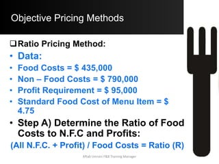 Objective Pricing Methods
Simple Prime Costs Method:
o Data:
Menu Item Food Cost = $ 3.75
Labor Cost = $ 210,000
Number of Exp. Guest = 75,000
Desired Prime Cost % = 62%
Aftab Umrani F&B Training Manager
 