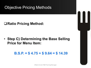 Objective Pricing Methods
Simple Prime Costs Method:
 Step C) Computing Base Selling Price:
B.S.P. = Prime Costs per Guests
Desired P.C.%
B.S.P. = $ 6.55 / 62 %
= $ 10.56
• An obvious disadvantage of this Pricing method
is to assign an equal share of Labor Costs to all
Menu Items. This is not true as the Labor Cost
of each item may greatly differ.Aftab Umrani F&B Training Manager
 