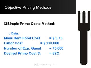 .
.
Step A)
Step B)
Exam
ple:
Computations for Specific Prime Costs Method
The Operator first divides all Menu Items into 2 Categories. One which requires extensive labour during preparation and
the other which does not require extensive labour preparation. This decision is based with the Operator.
The Operator then assigns % of Total Food Cost and Labor Costs to each Menu Item. All % are in relation to the Total
Food Revenue.
60% of the Total Food Cost is expended on Items requiring extensive Labor during preparation. (Cat A Items)
Note:
0 for CAT
B
Note:
40% of the Total Food Cost is expended on Items not requiring extensive Labor during preparation. (Cat B Items)
55% of all Labour Costs is incurred for Preparation of all Menu Items.
45% of all Labor Costs is incurred for Non - Preparation Activities. (Waiting / Clean -Up)
Exam
ple:
60% of the Total Food Cost is expended on Items requiring extensive Labor during preparation. (Cat A Items)
Food Cost 35% 60% of 35% = 21% 40% of 35% = 14%
The above % can be computed from the Operating Budget of the Food & Beverage Operation.
Budget Item Operating Budget % CAT A Items CAT B Items Remarks
60% of 13.5% = 8.1% 40% of 13.5% = 5.4%
Labor Cost 30% 55% of 30% = 16.5%
Negligible Costs of Preparation
associated with CAT B Items. Hence we
assign all Preparation related Labour
Cost to CAT A Items
Profit 15% 60% of 15% = 9% 40% of 15% = 6%
All Other Costs 20% 60% of 20% = 12% 40% of 20% = 8%
30% -16.5% = 13.5% is the Labour Cost % for Non - Preparation Related Activites. It is assumed that that this
% is shared between CAT A. and CAT B. Items
In order to compute Base Selling Price of the Menu Item, simply Multiply the Standard Food Cost of the Menu Item by the
appropriate Multiplier depending on the Category of the Menu Item.
Mark-Up 2.86 3.17 2.39
Total 100 66.6 33.4
Aftab Umrani F&B Training Manager
 