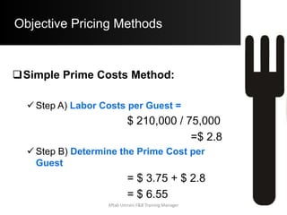 Objective Pricing Methods
 Specific Prime Costs Method:
o Disadvantages:
 Very Time Consuming as All Menu Items
have to be Classified and then the %
Costs have to be allocated to each Cat.
 Assumption that all other Costs vary in
relationship to the Food Cost
Associated with the Menu Item.
Aftab Umrani F&B Training Manager
 