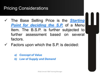 Evaluating the Menu
Defining Profitability:
– The basis of measuring the degree of
Profitability of a menu item is the “Average
Contribution Margin (A.C.M.).
– A menu item is said to be Profitable when it’s
individual C.M. is greater than A.C.M.
A.C.M. = Total Contribution Margin
Total Menu Items Sold
Aftab Umrani F&B Training Manager
 