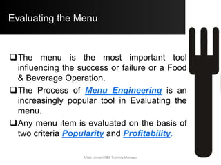 Evaluating the Menu
Therefore, ideally the Popularity of each
menu item is computed as 100% (Total No.
of Units Sold) / Total No. of Items on the
Menu.
 Example: If there are 10 Items listed on the
menu, then ideally the expected popularity of
each menu item should be 100% / 10 = 10%
(10% of the Total No. of Units Sold).
Aftab Umrani F&B Training Manager
 
