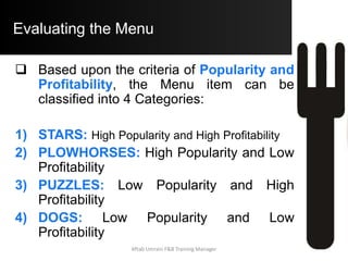 Evaluating the Menu
Menu Engineering assumes that an item
is Popular if it’s unit sales equal or
exceed 70% of the Expected Sales of the
Item or 70% of 10% as per the above
example = 7%
Aftab Umrani F&B Training Manager
 
