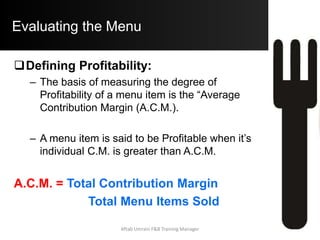 Evaluating the Menu
.
Date: 1/9/05
420 42 5.21 7.95 2.74 2188.2 3339 1150.8 LOW HIGH HORSE
360 36 9.95 14.5 4.55 3582 5220 1638 HIGH HIGH STAR
150 15 8.5 12.5 4 1275 1875 600 HIGH LOW PUZZLE
70 7 7.95 9.45 1.5 556.5 661.5 105 LOW LOW DOG
1000 100 7601.7 11095.5 3493.8
Chicken Dinner
Lamb Chops
Seafood Platter
U.S. Tenderloin
Menu
C.M.
CM
Category
MM %
Category
Menu
ClassItem S.P. Item C.M.
Menu
Costs
Menu
RevenueMenu Item Name
No. Sold
(MM)
Menu
Mix %
Item Food
Cost
MENU ENGINEERING WORKSHEET
Restaurant: Mama Neomi's Café
Meal Period: Dinner
Average Contirbution Margin = 3493.8 / 1000 = $ 3.4938
Expected Popularity of Individual Menu Items = 100%/ 4 = 25%
Hence Each Item should ideally sell = (70%of 25%) of 1000 = 175 Units
Totals
Defining Popularity
Defining Profitability
Computing Average Contribution Margin = Total Contribution Margin / Total No. of Menu Items SoldAftab Umrani F&B Training Manager
 