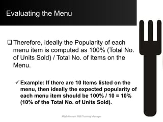 IMPROVING THE MENU
 Managing the Plow Horses:
 (High Popularity / Low Profitability):
o Guests like these items, however, they do not
Contribute much to your Profit Requirements
(Low Contribution Margin).
a) Increase the Prices:
i. The item is Popular as it may represent great
value to the guest. Upon increasing the Price,
the item may still remain popular due to it’s
uniqueness to your property and will hence
contribute a higher C.M.Aftab Umrani F&B Training Manager
 