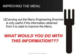 IMPROVING THE MENU
 Managing Puzzles:
 (High Profitability and Low Popularity
Items)
a) In this case the challenge is to increase the
Unit Sales of this menu item.
i. Shift demand to these items: Techniques are re-
positioning on the menu, Suggestive Selling,
Advertising (Table Talkers / Menu Boards /
Promotions etc.)
ii. Reducing the Price: By reducing the price such
that the C.M. of the item still remains higher than
the average, the Value to Guests might be
increased Aftab Umrani F&B Training Manager
 
