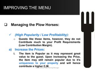 IMPROVING THE MENU
iii. Add Value to the Item:
Offering a larger Portion size, more
accompaniments, better quality
ingredients and garnish may all add
value to the item. These steps will
decrease your C.M. and hence Profits,
but maintain it so that it is still greater
than average.
Aftab Umrani F&B Training Manager
 
