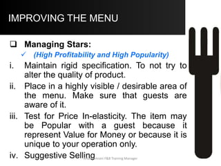 COMPUTER BASED MENU MANAGEMENT –
Sample Menu Item Analysis Report
210 4.85 7.95
420 2.21 4.95
90 1.95 4.5
600 4.95 7.95
60 5.65 9.95
360 4.5 8.5
510 4.3 7.95
240 3.95 6.95
150 4.95 9.5
360 4 6.45
Item Name
Units
Sold
Portion
Cost
Item S.P.
Fried Shrimp
Fried Chicken
Chopped Sirloin
Prime Rib
King Prime Rib
NY Strip Steak
Top Sirloin
Red Snapper
Lobster Tail
Tenderloin Tips Aftab Umrani F&B Training Manager
 