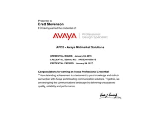 Presented to
Brett Stevenson
For having earned the credential of:
APDS - Avaya Midmarket Solutions
CREDENTIAL ISSUED: January 04, 2015
CREDENTIAL SERIAL NO: APDS2401000078
CREDENTIAL EXPIRES: January 04, 2017
Congratulations for earning an Avaya Professional Credential
This outstanding achievement is a testament to your knowledge and skills in
connection with Avaya world leading communication solutions. Together, we
are reshaping the communications landscape by delivering unsurpassed
quality, reliability and performance.
 
