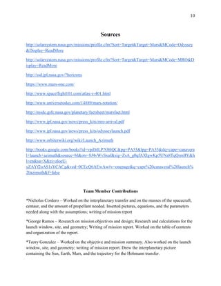 10
Sources
http://solarsystem.nasa.gov/missions/profile.cfm?Sort=Target&Target=Mars&MCode=Odyssey
&Display=ReadMore
http://solarsystem.nasa.gov/missions/profile.cfm?Sort=Target&Target=Mars&MCode=MRO&D
isplay=ReadMore
http://ssd.jpl.nasa.gov/?horizons
https://www.mars-one.com/
http://www.spaceflight101.com/atlas-v-401.html
http://www.universetoday.com/14889/mars-rotation/
http://nssdc.gsfc.nasa.gov/planetary/factsheet/marsfact.html
http://www.jpl.nasa.gov/news/press_kits/mro-arrival.pdf
http://www.jpl.nasa.gov/news/press_kits/odysseylaunch.pdf
http://www.orbiterwiki.org/wiki/Launch_Azimuth
http://books.google.com/books?id=vpilMLP7OHQC&pg=PA55&lpg=PA55&dq=cape+canavera
l+launch+azimuth&source=bl&ots=8J4vWvSxaf&sig=ZsA_g0qfAXIgwKp5UNa8TqQrmBY&h
l=en&sa=X&ei=zloeU-
yZAYf2oAS1sYCACg&ved=0CEcQ6AEwAw#v=onepage&q=cape%20canaveral%20launch%
20azimuth&f=false
Team Member Contributions
*Nicholas Cordero – Worked on the interplanetary transfer and on the masses of the spacecraft,
centaur, and the amount of propellant needed. Inserted pictures, equations, and the parameters
needed along with the assumptions; writing of mission report
*George Ramos – Research on mission objectives and design; Research and calculations for the
launch window, site, and geometry; Writing of mission report. Worked on the table of contents
and organization of the report.
*Teory Gonzalez – Worked on the objective and mission summary. Also worked on the launch
window, site, and geometry; writing of mission report. Drew the interplanetary picture
containing the Sun, Earth, Mars, and the trajectory for the Hohmann transfer.
 