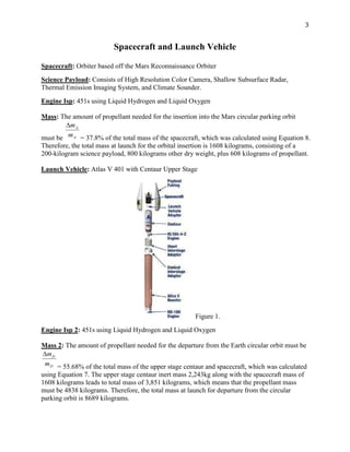 3
Spacecraft and Launch Vehicle
Spacecraft: Orbiter based off the Mars Reconnaissance Orbiter
Science Payload: Consists of High Resolution Color Camera, Shallow Subsurface Radar,
Thermal Emission Imaging System, and Climate Sounder.
Engine Isp: 451s using Liquid Hydrogen and Liquid Oxygen
Mass: The amount of propellant needed for the insertion into the Mars circular parking orbit
must be = 37.8% of the total mass of the spacecraft, which was calculated using Equation 8.
Therefore, the total mass at launch for the orbital insertion is 1608 kilograms, consisting of a
200-kilogram science payload, 800 kilograms other dry weight, plus 608 kilograms of propellant.
Launch Vehicle: Atlas V 401 with Centaur Upper Stage
Figure 1.
Engine Isp 2: 451s using Liquid Hydrogen and Liquid Oxygen
Mass 2: The amount of propellant needed for the departure from the Earth circular orbit must be
= 55.68% of the total mass of the upper stage centaur and spacecraft, which was calculated
using Equation 7. The upper stage centaur inert mass 2,243kg along with the spacecraft mass of
1608 kilograms leads to total mass of 3,851 kilograms, which means that the propellant mass
must be 4838 kilograms. Therefore, the total mass at launch for departure from the circular
parking orbit is 8689 kilograms.
 