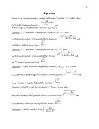 5
Equations
Equation 1: ϕ (Angular separation required for Hohmann Transfer) = Π-NM*(TH); where
TH (Period for Hohmann Transfer) = and
A (Semi-major axis for Hohmann Transfer) = (RM+RE) / 2
Equation 2: V∞D (Hyperbolic excess speed at departure) = VD – VE; where
VD (Heliocentric velocity of spacecraft at Earth Departure) = and
VE (Velocity of Earth around Sun) =
Equation 3: V∞A (Hyperbolic excess speed at arrival) = VM – VA; where
VA (Heliocentric velocity of spacecraft at Mars Arrival) = and
VM (Velocity of Mars around Sun) =
Equation 4: Δ D (∆ needed for interplanetary departure) = PhypD - VCPOE; where
VPHypD (Periapsis speed of hyperbolic trajectory orbit at departure) = and
VCPOE (Velocity of Circular Parking Orbit for Earth) =
Equation 5: Δ A (∆ needed for interplanetary) = PhypA - VCPOM; where
VPHypA (Periapsis speed of hyperbolic trajectory orbit at arrival) = and
VCPOM (Velocity of Circular Parking Orbit for Mars) =
Equation 6: Δ (Aiming radius) = RCPOM 1+
2mM
RCPOMV¥A
2
 