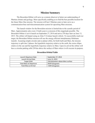 9
Mission Summary
The Broseidon Orbiter will serve as a remote observer to better our understanding of
Martian climate and geology. More specifically enabling us to find the best possible location for
the future Mars One mission. The mission will last 2 Martian years to later serve as a
communication base and telecommunication system for upcoming Mars missions.
The launch window for the Broseidon mission is limited due to the synodic period of
Mars. Approximately only every 2 Earth years is a mission of this magnitude possible. The
Broseidon Orbiter is set to launch on September 27, 2014 and arrive 259 days later on June 13,
2015. The orbiter will depart using an Atlas V-Centaur launch vehicle. To successfully reach our
target, the Broseidon Orbiter mission will use the energy efficient interplanetary Hohmann
transfer. Assuming simple circular and co-planar orbits, for both Earth and Mars, the mission
trajectory is split into 3 phases: the hyperbolic trajectory relative to the earth, the cruise ellipse
relative to the sun and the hyperbolic trajectory relative to Mars. Upon its arrival the orbiter will
have a circular parking orbit 250 km above the surface of Mars where it will execute its purpose.
Broseiden Orbital Table
Launch Departure Date September 27, 2014
Launch Arrival Date June 15, 2015
Target Orbit 250 kilometers above Mars surface
Total Mass at Departure 8689 kilograms
Total Mass at Arrival 1608 kilograms
 