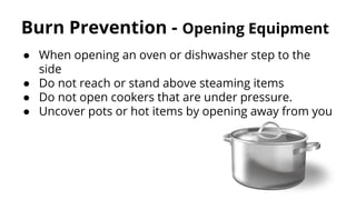 Burn Prevention - Opening Equipment
● When opening an oven or dishwasher step to the
side
● Do not reach or stand above steaming items
● Do not open cookers that are under pressure.
● Uncover pots or hot items by opening away from you
 