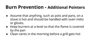 Burn Prevention - Additional Pointers
● Assume that anything, such as pots and pans, on a
stove is hot and should be handled with oven mitts
or gloves.
● Keep burners at a level so that the flame is covered
by the pan
● Clean vents in the morning before a grill gets hot
 
