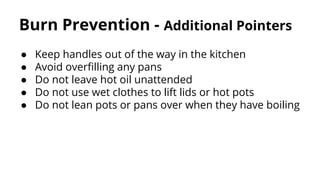Burn Prevention - Additional Pointers
● Keep handles out of the way in the kitchen
● Avoid overfilling any pans
● Do not leave hot oil unattended
● Do not use wet clothes to lift lids or hot pots
● Do not lean pots or pans over when they have boiling
 