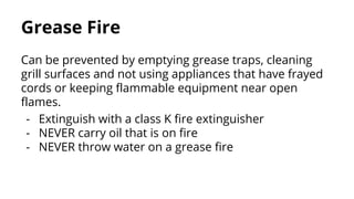 Grease Fire
Can be prevented by emptying grease traps, cleaning
grill surfaces and not using appliances that have frayed
cords or keeping flammable equipment near open
flames.
- Extinguish with a class K fire extinguisher
- NEVER carry oil that is on fire
- NEVER throw water on a grease fire
 