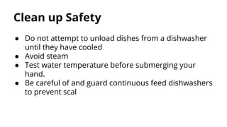 Clean up Safety
● Do not attempt to unload dishes from a dishwasher
until they have cooled
● Avoid steam
● Test water temperature before submerging your
hand.
● Be careful of and guard continuous feed dishwashers
to prevent scal
 