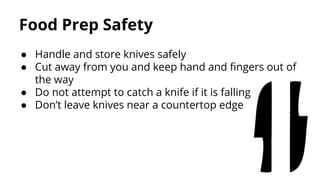 Food Prep Safety
● Handle and store knives safely
● Cut away from you and keep hand and fingers out of
the way
● Do not attempt to catch a knife if it is falling
● Don’t leave knives near a countertop edge
 