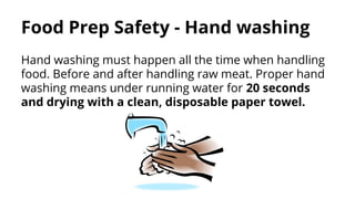 Food Prep Safety - Hand washing
Hand washing must happen all the time when handling
food. Before and after handling raw meat. Proper hand
washing means under running water for 20 seconds
and drying with a clean, disposable paper towel.
 