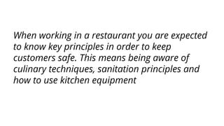 When working in a restaurant you are expected
to know key principles in order to keep
customers safe. This means being aware of
culinary techniques, sanitation principles and
how to use kitchen equipment
 