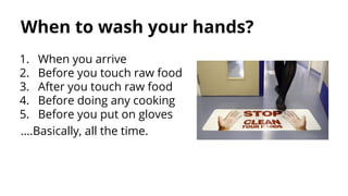 When to wash your hands?
1. When you arrive
2. Before you touch raw food
3. After you touch raw food
4. Before doing any cooking
5. Before you put on gloves
….Basically, all the time.
 