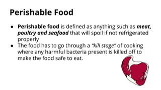Perishable Food
● Perishable food is defined as anything such as meat,
poultry and seafood that will spoil if not refrigerated
properly
● The food has to go through a “kill stage” of cooking
where any harmful bacteria present is killed off to
make the food safe to eat.
 