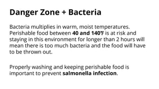 Danger Zone + Bacteria
Bacteria multiplies in warm, moist temperatures.
Perishable food between 40 and 140℉ is at risk and
staying in this environment for longer than 2 hours will
mean there is too much bacteria and the food will have
to be thrown out.
Properly washing and keeping perishable food is
important to prevent salmonella infection.
 