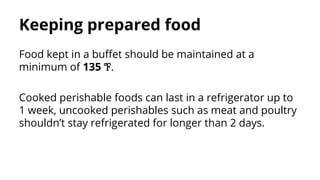 Keeping prepared food
Food kept in a buffet should be maintained at a
minimum of 135 ℉.
Cooked perishable foods can last in a refrigerator up to
1 week, uncooked perishables such as meat and poultry
shouldn’t stay refrigerated for longer than 2 days.
 