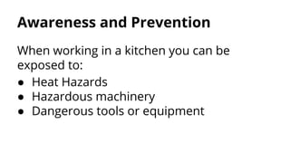 Awareness and Prevention
When working in a kitchen you can be
exposed to:
● Heat Hazards
● Hazardous machinery
● Dangerous tools or equipment
 