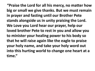 “Praise the Lord for all his mercy, no matter how
big or small we give thanks. But we must remain
in prayer and fasting until our Brother Pete
stands alongside us in unity praising the Lord.
We Love you Lord hear our prayer, help our
loved brother Pete to rest in you and allow you
to minister your healing power to his body so
that he will raise again like the eagle to praise
your holy name, and take your holy word out
into this hurting world to change one heart at a
time.”
 