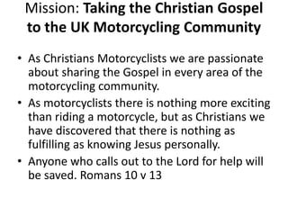 Mission: Taking the Christian Gospel
to the UK Motorcycling Community
• As Christians Motorcyclists we are passionate
about sharing the Gospel in every area of the
motorcycling community.
• As motorcyclists there is nothing more exciting
than riding a motorcycle, but as Christians we
have discovered that there is nothing as
fulfilling as knowing Jesus personally.
• Anyone who calls out to the Lord for help will
be saved. Romans 10 v 13
 