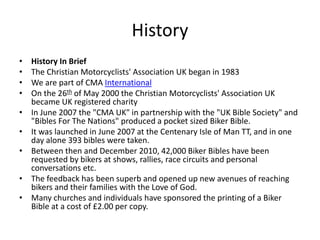 History
• History In Brief
• The Christian Motorcyclists' Association UK began in 1983
• We are part of CMA International
• On the 26th of May 2000 the Christian Motorcyclists' Association UK
became UK registered charity
• In June 2007 the "CMA UK" in partnership with the "UK Bible Society" and
"Bibles For The Nations" produced a pocket sized Biker Bible.
• It was launched in June 2007 at the Centenary Isle of Man TT, and in one
day alone 393 bibles were taken.
• Between then and December 2010, 42,000 Biker Bibles have been
requested by bikers at shows, rallies, race circuits and personal
conversations etc.
• The feedback has been superb and opened up new avenues of reaching
bikers and their families with the Love of God.
• Many churches and individuals have sponsored the printing of a Biker
Bible at a cost of £2.00 per copy.
 