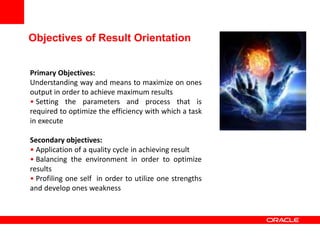 Primary Objectives:
Understanding way and means to maximize on ones
output in order to achieve maximum results
• Setting the parameters and process that is
required to optimize the efficiency with which a task
in execute
Secondary objectives:
• Application of a quality cycle in achieving result
• Balancing the environment in order to optimize
results
• Profiling one self in order to utilize one strengths
and develop ones weakness
Objectives of Result Orientation
 