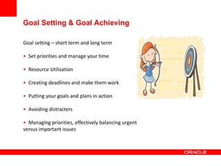 Goal Setting & Goal Achieving
Goal setting – short term and long term
• Set priorities and manage your time
• Resource Utilization
• Creating deadlines and make them work
• Putting your goals and plans in action
• Avoiding distracters
• Managing priorities, effectively balancing urgent
versus important issues
 