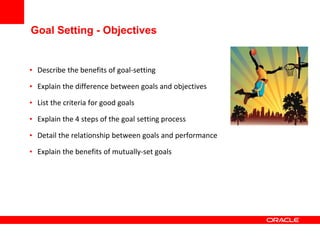 Goal Setting - Objectives
• Describe the benefits of goal-setting
• Explain the difference between goals and objectives
• List the criteria for good goals
• Explain the 4 steps of the goal setting process
• Detail the relationship between goals and performance
• Explain the benefits of mutually-set goals
 