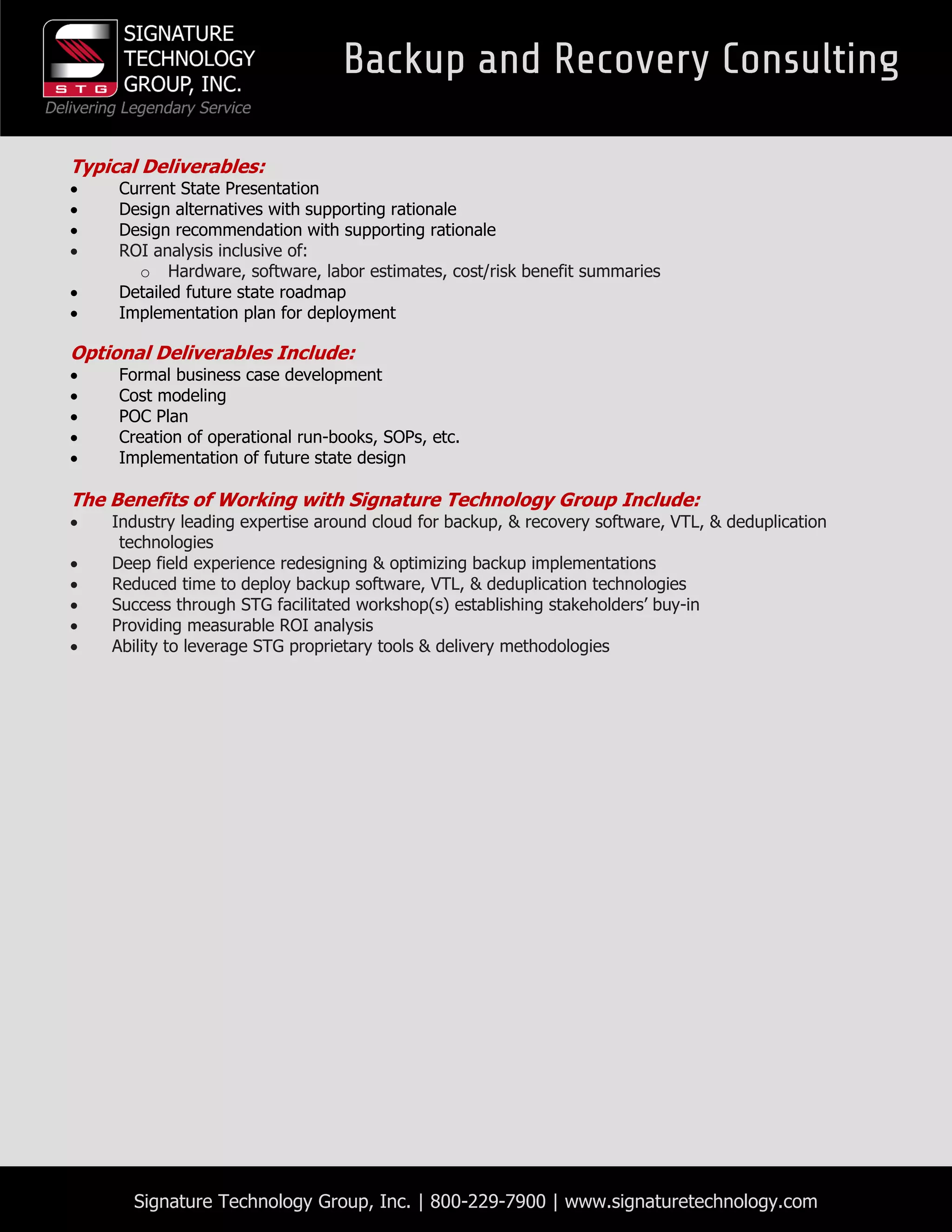 Signature Technology Group, Inc. | 800-229-7900 | www.signaturetechnology.com
Typical Deliverables:
 Current State Presentation
 Design alternatives with supporting rationale
 Design recommendation with supporting rationale
 ROI analysis inclusive of:
o Hardware, software, labor estimates, cost/risk benefit summaries
 Detailed future state roadmap
 Implementation plan for deployment
Optional Deliverables Include:
 Formal business case development
 Cost modeling
 POC Plan
 Creation of operational run-books, SOPs, etc.
 Implementation of future state design
The Benefits of Working with Signature Technology Group Include:
 Industry leading expertise around cloud for backup, & recovery software, VTL, & deduplication
technologies
 Deep field experience redesigning & optimizing backup implementations
 Reduced time to deploy backup software, VTL, & deduplication technologies
 Success through STG facilitated workshop(s) establishing stakeholders’ buy-in
 Providing measurable ROI analysis
 Ability to leverage STG proprietary tools & delivery methodologies
 