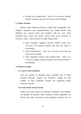 10
3) Seberapa besar pengaruh faktor – faktor store atmosphere terhadap
kepuasan konsumen pada bisnis ritel modern di Kota Bandung?
1.5 Tujuan Penelitian
Maksud peneliti melakukan penelitian ini adalah untuk mengumpulkan data,
mengolah, menganalisis serta menginterpretasikan data sebagai informasi yang
dibutuhkan guna menyusun skripsi yang merupakan salah satu syarat dalam
memperoleh gelar sarjana pada fakultas ekonomi bisnis jurusan manajemen di
Universitas Telkom. Tujuan penelitian ini adalah sebagai berikut :
1) Untuk mempelajari tanggapan responden terhadap kondisi Store
Atmosphere dan kepuasan konsumen pada bisnis ritel modern di
Kota Bandung.
2) Untuk mengetahui faktor – faktor Store Atmosphere pada bisnis ritel
modern di Kota Bandung.
3) Untuk menganalisis seberapa besar pengaruh faktor – faktor store
atmosphere terhadap kepuasan konsumen pada bisnis ritel modern di
Kota Bandung.
1.6 Manfaat Penelitian
1.6.1 Aspek Teoritis (Keilmuan)
Hasil dari penelitian ini diharapkan dapat memberikan ilmu di bidang
pemasaran khususnya mengenai store atmosphere, sehingga dari hasil
penelitian ini dapat memberikan wawasan dan pengetahuan tentang
pemasaran yang baik.
1.6.2 Aspek Praktis (Guna Laksana)
Manfaat yang dapat dicapai dari penerapan pengetahuan yang dihasilkan
dari penelitian ini diharapkan dapat menambah wawasan pengetahuan dan
informasi bagi setiap wirausahawan tentang pentingnya pemasaran dan cara
 