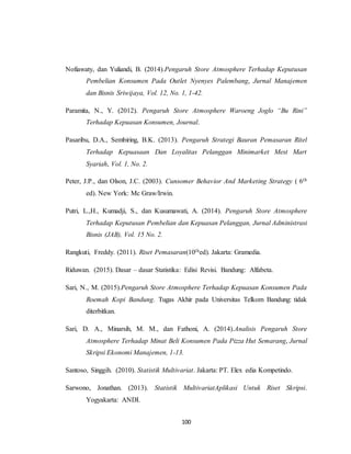 100
Nofiawaty, dan Yuliandi, B. (2014).Pengaruh Store Atmosphere Terhadap Keputusan
Pembelian Konsumen Pada Outlet Nyenyes Palembang, Jurnal Manajemen
dan Bisnis Sriwijaya, Vol. 12, No. 1, 1-42.
Paramita, N., Y. (2012). Pengaruh Store Atmosphere Waroeng Joglo “Bu Rini”
Terhadap Kepuasan Konsumen, Journal.
Pasaribu, D.A., Sembiring, B.K. (2013). Pengaruh Strategi Bauran Pemasaran Ritel
Terhadap Kepuasaan Dan Loyalitas Pelanggan Minimarket Mest Mart
Syariah, Vol. 1, No. 2.
Peter, J.P., dan Olson, J.C. (2003). Cunsomer Behavior And Marketing Strategy ( 6th
ed). New York: Mc Graw/Irwin.
Putri, L.,H., Kumadji, S., dan Kusumawati, A. (2014). Pengaruh Store Atmosphere
Terhadap Keputusan Pembelian dan Kepuasan Pelanggan, Jurnal Administrasi
Bisnis (JAB), Vol. 15 No. 2.
Rangkuti, Freddy. (2011). Riset Pemasaran(10thed). Jakarta: Gramedia.
Riduwan. (2015). Dasar – dasar Statistika: Edisi Revisi. Bandung: Alfabeta.
Sari, N., M. (2015).Pengaruh Store Atmosphere Terhadap Kepuasan Konsumen Pada
Roemah Kopi Bandung. Tugas Akhir pada Universitas Telkom Bandung: tidak
diterbitkan.
Sari, D. A., Minarsih, M. M., dan Fathoni, A. (2014).Analisis Pengaruh Store
Atmosphere Terhadap Minat Beli Konsumen Pada Pizza Hut Semarang, Jurnal
Skripsi Ekonomi Manajemen, 1-13.
Santoso, Singgih. (2010). Statistik Multivariat. Jakarta: PT. Elex edia Kompetindo.
Sarwono, Jonathan. (2013). Statistik MultivariatAplikasi Untuk Riset Skripsi.
Yogyakarta: ANDI.
 