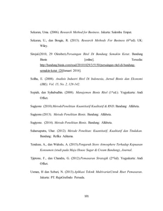 101
Sekaran, Uma. (2006). Research Method for Business. Jakarta: Salemba Empat.
Sekaran, U., dan Bougie, R. (2013). Research Methods For Business (6thed). UK:
Wiley.
Sirojul.(2010, 29 Oktober).Persaingan Ritel Di Bandung Semakin Ketat. Bandung
Bisnis [online]. Tersedia:
http://bandung.bisnis.com/read/20101029/3/5150/persaingan-ritel-di-bandung-
semakin-ketat [20Januari 2016].
Soliha, E. (2008). Analisis Industri Ritel Di Indonesia, Jurnal Bisnis dan Ekonomi
(JBE), Vol. 15, No. 2, 128-142.
Sopiah, dan Syihabudhin. (2008). Manajemen Bisnis Ritel (1sted.). Yogyakarta: Andi
Offset.
Sugiyono (2010).MetodePenelitian Kuantitatif Kualitatif & RND. Bandung: Alfabeta.
Sugiyono.(2013). Metode Penelitian Bisnis. Bandung: Alfabeta.
Sugiyono. (2014). Metode Penelitian Bisnis. Bandung: Alfabeta.
Suharsaputra, Uhar. (2012). Metode Penelitan: Kuantitatif, Kualitatif dan Tindakan.
Bandung: Refika Aditama.
Tendean, A., dan Widodo, A. (2015).Pengaruh Store Atmosphere Terhadap Kepuasan
Konsumen (studi pada Maja House Sugar & Cream Bandung), Journal.
Tjiptono, F., dan Chandra, G. (2012).Pemasaran Strategik (2nded). Yogyakarta: Andi
Offset.
Usman, H dan Sobari, N. (2013).Aplikasi Teknik MultivariatUntuk Riset Pemasaran.
Jakarta: PT. RajaGrafindo Persada.
 