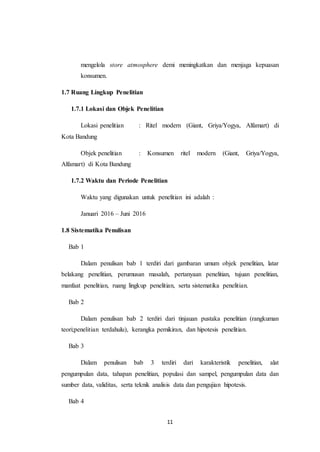 11
mengelola store atmosphere demi meningkatkan dan menjaga kepuasan
konsumen.
1.7 Ruang Lingkup Penelitian
1.7.1 Lokasi dan Objek Penelitian
Lokasi penelitian : Ritel modern (Giant, Griya/Yogya, Alfamart) di
Kota Bandung
Objek penelitian : Konsumen ritel modern (Giant, Griya/Yogya,
Alfamart) di Kota Bandung
1.7.2 Waktu dan Periode Penelitian
Waktu yang digunakan untuk penelitian ini adalah :
Januari 2016 – Juni 2016
1.8 Sistematika Penulisan
Bab 1
Dalam penulisan bab 1 terdiri dari gambaran umum objek penelitian, latar
belakang penelitian, perumusan masalah, pertanyaan penelitian, tujuan penelitian,
manfaat penelitian, ruang lingkup penelitian, serta sistematika penelitian.
Bab 2
Dalam penulisan bab 2 terdiri dari tinjauan pustaka penelitian (rangkuman
teori;penelitian terdahulu), kerangka pemikiran, dan hipotesis penelitian.
Bab 3
Dalam penulisan bab 3 terdiri dari karakteristik penelitian, alat
pengumpulan data, tahapan penelitian, populasi dan sampel, pengumpulan data dan
sumber data, validitas, serta teknik analisis data dan pengujian hipotesis.
Bab 4
 