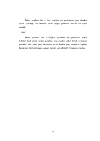 12
Dalam penulisan bab 4 hasil penelitian dan pembahasan yang diuraikan
secara kronologis dan sistematis sesuai dengan perumusan masalah dan tujuan
masalah.
Bab 5
Dalam penulisan bab 5 disajikan penafsiran dan pemaknaan peneliti
terhadap hasil analisis temuan penelitian yang disajikan dalam bentuk kesimpulan
penelitian. Dan saran yang dirumuskan secara konkrit yang merupakan implikasi
kesimpulan dan berhubungan dengan masalah serta alternatif pemecahan masalah.
 