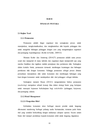 13
BAB II
TINJAUAN PUSTAKA
2.1 Kajian Teori
2.1.1 Pemasaran
Pemasaran adalah fungsi organisasi dan serangkaian proses untuk
menciptakan, mengkomunikasikan, dan menghantarkan nilai kepada pelanggan dan
untuk mengelola hubungan pelanggan dengan cara yang menguntungkan organisasi
dan pemegang kepentingannya (Kotler & Keller, 2009:32)
Menurut Kotler dan Amstrong (2014:27) pemasaran adalah suatu proses
sosial dan manajerial di mana individu dan organisasi dapat memperoleh apa yang
mereka butuhkan dan inginkan melalui penciptaan dan pertukaran nilai. Sedangkan
dalam konteks bisnis, pemasaran termasuk membangun keuntungan dan hubungan
pertukaran nilai dengan konsumen. Sehingga pemasaran sebagai proses dimana
perusahaan menciptakan nilai untuk konsumen dan membangun hubungan yang
kuat dengan konsumen untuk mendapatkan nilai dari pelanggan sebagai imbalan.
Sedangkan menurut Hasan (2014:1) mengemukakan bahwa pemasaran
(marketing) merupakan sebuah konsep ilmu dalam strategi bisnis yang bertujuan
untuk mencapai kepuasan berkelanjutan bagi stakeholder (pelanggan, karyawan,
dan pemegang saham).
2.1.2 Retail Management
2.1.2.1 Pengertian Ritel
Kebutuhan konsumen akan berbagai macam produk untuk langsung
dikonsumsi mendorong berbagai peluang usaha bermunculan, terutama pada bisnis
ritel yang semakin berkembang dengan meluasnya cakupan operasi. Secara umum
bisnis ritel menjual produknya kepada konsumen akhir untuk langsung digunakan.
 