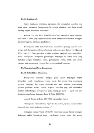 16
2.1.2.4 Retailing Mix
Dalam melakukan strateginya, perusahaan ritel menetapkan retailing mix
untuk dapat memuaskan konsumennya.Hal tersebut dilakukan agar dapat unggul
bersaing dengan perusahaan ritel lainnya.
Menurut Levy dan Weitz (2009:21) retail mix merupakan suatu kombinasi
dari faktor - faktor yang digunakan retailer untuk memuaskan kebutuhan pelanggan
dan mempengaruhi keputusan pembelianya.
Retailing mix terdiri dari merchandise assortments, pricing, location, store
design and display/atmosphere, advertising and promotion, dan service (Levy &
Weitz, 2009:21). Dalam penelitian ini akan membahas mengenai store atmosphere.
Store atmosphere merupakan perancangan lingkungan di dalam toko yang
berkaitan dengan komunikasi visual, pencahayaan, warna, musik dan aroma
ruangan untuk merangsang persepsi dan respon emosional konsumen.
2.1.3 Suasana toko (Store Atmosphere)
2.1.3.1 Definisi Store Atmosphere
Atmospherics (suasana) mengacu pada desain lingkungan melalui
komunikasi visual, pencahayaan, warna, musik, dan aroma yang merangsang
persepsi konsumen dan respon emosional dan pada akhirnya mempengaruhi
perilaku pembelian mereka. Banyak pengecer (retailer) yang telah menemukan
manfaat perkembangan atmospherics yang melengkapi aspek – aspek lain dari
desain toko dan barang dagangan (Levy & Weitz, 2009:530).
Menurut Berman & Evans (2010:508) menyatakan bahwa:
“Atmosphere (atmospherics) refers to the store’s physical characteristics
that project an image and draw customers.”
Sedangkan menurut Utami (2010:279) penciptaan suasana berarti rancangan
lingkungan melalui komunikasi visual, pencahayaan, warna, musik, dan wangi-
 