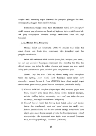 17
wangian untuk merancang respon emosional dan perseptual pelanggan dan untuk
memengaruhi pelanggan dalam membeli barang.
Berdasarkan pendapat diatas dapat dikemukakan bahwa store atmosphere
adalah suasana yang dirasakan saat berada di lingkungan toko melalui karakteristik
fisik yang mempengaruhi emosional sehingga menimbulkan kesan baik bagi
konsumen.
2.1.3.2 Elemen Store Atmosphere
Menurut Sopiah dan Syihabudhin (2008:149) atmosfer toko terdiri dari
empat elemen, yaitu desain toko, perencanaan toko, komunikasi visual, dan
penyajian merchandise.
Desain toko mencakup desain eksterior (store front, marquee, pintu masuk),
lay out, dan ambience. Sedangkan perencanaan toko mencakup tata letak dan
alokasi ruangan yang terbagi ke dalam beberapa jenis ruangan atau area, seperti
selling space, merchandise space, customer space, dan personnel space.
Menurut Levy dan Weitz (2009:530) elemen penting store atmosphere
terdiri dari lighting, color, music, scent. Sedangkan elemen-elemen store
atmosphere menurut Berman & Evans (2010:509) dapat dibagi menjadi empat
elemen utama, yaitu exterior, general interior, store layout, dan interior display.
1) Exterior, terdiri dari storefront (bagian depan toko), marquee (papan nama
toko), entrance (pintu masuk toko), display window (tampilan pajangan),
exterior building height, surrounding stores and area (toko dan area
sekitarnya), parking facilities (fasilitas area parker)
2) General Interior, terdiri dari flooring (jenis lantai), colour and lighting
(warna dan pencahayaan), scent and sound (aroma dan musik), store
fixtures (perabot toko), wall textures (tekstur dinding), temperature (suhu
udara), aisle space (lorong ruangan), dressing facilities (kamar pas), vertical
transportation (alat transportasi antar lantai), store personnel (karyawan
toko), technology (teknologi), cleanliness (kebersihan)
 