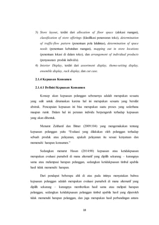 18
3) Store layout, terdiri dari allocation of floor space (alokasi ruangan),
classification of store offerings (klasifikasi penawaran toko), determination
of traffic-flow pattern (penentuan pola lalulintas), determination of space
needs (penentuan kebutuhan ruangan), mapping out in store locations
(penentuan lokasi di dalam toko), dan arrangement of individual products
(penyusunan produk individu).
4) Interior Display, terdiri dari assortment display, theme-setting display,
ensemble display, rack display, dan cut case.
2.1.4 Kepuasan Konsumen
2.1.4.1 Definisi Kepuasan Konsumen
Konsep akan kepuasan pelanggan sebenarnya adalah merupakan sesuatu
yang sulit untuk dirumuskan karena hal ini merupakan sesuatu yang bersifat
abstrak. Pencapaian kepuasan ini bisa merupakan suatu proses yang sederhana
maupun rumit. Dalam hal ini peranan individu berpengaruh terhadap kepuasan
yang akan dibentuk.
Menurut Zeithaml dan Bitner (2009:104) yang mengemukakan tentang
kepuasan pelanggan yaitu “Evaluasi yang dilakukan oleh pelanggan terhadap
sebuah produk atau pelayanan, apakah pelayanan itu sesuai kenyataan dan
memenuhi harapan konsumen.”
Sedangkan menurut Hasan (2014:90) kepuasan atau ketidakpuasan
merupakan evaluasi purnabeli di mana alternatif yang dipilih sekurang – kurangnya
sama atau melampaui harapan pelanggan, sedangkan ketidakpuasan timbul apabila
hasil tidak memenuhi harapan.
Dari pendapat beberapa ahli di atas pada intinya menyatakan bahwa
kepuasan pelanggan adalah merupakan evaluasi purnabeli di mana alternatif yang
dipilih sekurang – kurangnya memberikan hasil sama atau meliputi harapan
pelanggan, sedangkan ketidakpuasan pelanggan timbul apabila hasil yang diperoleh
tidak memenuhi harapan pelanggan, dan juga merupakan hasil perbandingan antara
 