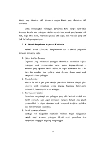 19
kinerja yang dirasakan oleh konsumen dengan kinerja yang diharapkan oleh
konsumen.
Untuk memenangkan persaingan, perusahaan harus mampu memberikan
kepuasan kepada para pelanggan, misalnya memberikan produk yang bermutu lebih
baik, harga lebih murah, penyerahan produk lebih cepat, dan pelayanan yang lebih
baik daripada para pesaingnya.
2.1.4.2 Metode Pengukuran Kepuasan Konsumen
Menurut Hasan (2014:106) mengemukakan ada 4 metode pengukuran
kepuasan konsumen, yaitu:
1. Sistem keluhan dan saran
Organisasi yang berorientasi pelanggan memberikan kesempatan kepada
pelanggan untuk menyampaikan saran secara langsung.Informasi –
informasi yang diperoleh melalui metode ini dapat memberikan ide – ide
baru dan masukan yang berharga untuk direspon dengan cepat untuk
mengatasi keluhan pelanggan.
2. Ghost shopping
Metode ini efektif jika para manajer perusahaan bersedia sebagai ghost
shoppers untuk mengetahui secara langsung bagaimana karyawannya
berinteraksi dan memperlakukan pelanggan.
3. Lost customer analysis
Perusahaan menghubungi para pelanggan yang telah berhenti membeli atau
beralih pemasok, agar dapat memahami mengapa berhenti atau pindah
pemasok.Hasil ini dapat digunakan untuk mengambil kebijakan perbaikan
atau penyempurnaan selanjutnya.
4. Survei kepuasan pelanggan
Lembaga riset independen melakukan penelitian dengan menggunakan
metode survei kepuasan pelanggan. Melalui survei, perusahaan akan
memperoleh tanggapan langsung dari pelanggan.
 