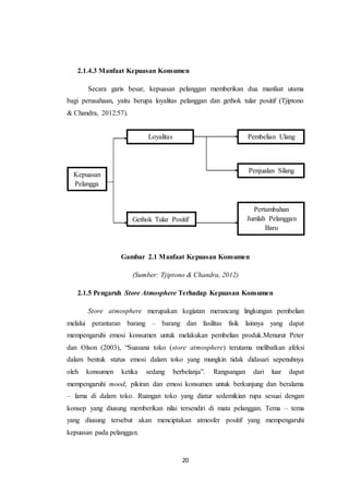 20
2.1.4.3 Manfaat Kepuasan Konsumen
Secara garis besar, kepuasan pelanggan memberikan dua manfaat utama
bagi perusahaan, yaitu berupa loyalitas pelanggan dan gethok tular positif (Tjiptono
& Chandra, 2012:57).
Gambar 2.1 Manfaat Kepuasan Konsumen
(Sumber: Tjiptono & Chandra, 2012)
2.1.5 Pengaruh Store Atmosphere Terhadap Kepuasan Konsumen
Store atmosphere merupakan kegiatan merancang lingkungan pembelian
melalui perantaran barang – barang dan fasilitas fisik lainnya yang dapat
mempengaruhi emosi konsumen untuk melakukan pembelian produk.Menurut Peter
dan Olson (2003), “Suasana toko (store atmosphere) terutama melibatkan afeksi
dalam bentuk status emosi dalam toko yang mungkin tidak didasari sepenuhnya
oleh konsumen ketika sedang berbelanja”. Rangsangan dari luar dapat
mempengaruhi mood, pikiran dan emosi konsumen untuk berkunjung dan beralama
– lama di dalam toko. Ruangan toko yang diatur sedemikian rupa sesuai dengan
konsep yang diusung memberikan nilai tersendiri di mata pelanggan. Tema – tema
yang diusung tersebut akan menciptakan atmosfer positif yang mempengaruhi
kepuasan pada pelanggan.
Kepuasan
Pelangga
n
Loyalitas
Pelanggan
Gethok Tular Positif
Pembelian Ulang
Penjualan Silang
Pertambahan
Jumlah Pelanggan
Baru
 