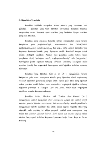 21
2.2 Penelitian Terdahulu
Penelitian terdahulu merupakan telaah pustaka yang bersumber dari
penelitian – penelitian yang telah dilakukan sebelumnya. Penelitian terdahulu
menguraikan secara sistematis suatu penelitian yang berkaitan dengan penelitian
yang akan dilakukan.
Penelitian yang diakukan Paramita (2012) menggunakan enam variabel
independen yaitu pengilahatan/sight, sentuhan/touch, bau (aroma)/smell,
pendengaran/hearing, suhu/temperature, dan tempo, serta variabel dependen yaitu
kepuasan konsumen.Metode yang digunakan adalah kuantitatif dengan teknik
analisis deskriptif kuantitatif. Adapun hasil penelitian adalah bahwa faktor
penglihatan (sight), bau/aroma (smell), pendengaran (hearing), suhu (temperature)
berpengaruh positif signifikan terhadap kepuasan konsumen, sedangkan faktor
sentuhan (touch) dan tempo tidak berpengaruh positif signifikan terhadap kepuasan
konsumen.
Penelitian yang dilakukan Putri et al. (2014) menggunakan variabel
independen yaitu store atmosphere.Metode yang digunakan adalah explanatory
research (penelitian penjelasan) dengan teknik analisis jalur. Hasil yang diperoleh
dalam penelitian adalah bahwa store atmosphere berpengaruh signifikan terhadap
keputusan pembelian di Monopoli Café and Resto, namun tidak berpengaruh
signifikan terhadap kepuasan pelanggan.
Penelitian berikut dilakukan oleh Tendean dan Widodo (2015)
menggunakan variabel independen store atmosphere dengan sub variabel seperti
exterior, general interior, store layout, dan interior display. Metode penelitian ini
menggunakan metode kuantitatif dan teknik analisis regresi berganda. Hasil yang
diperoleh pada penelitian ini adalah pengaruh variabel store atmosphere yang
terdiri dari: exterior, general interior, store layout dan interior display secara
simultan berpengaruh terhadap kepuasan konsumen Maja House Sugar & Cream
Bandung.
 